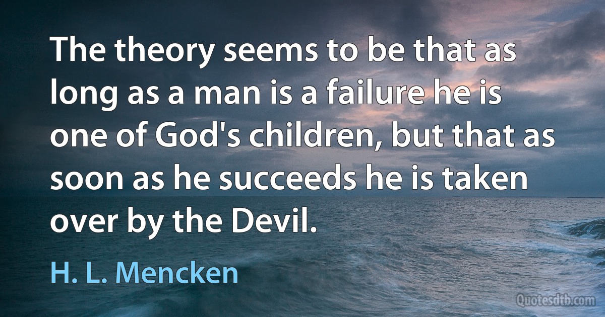 The theory seems to be that as long as a man is a failure he is one of God's children, but that as soon as he succeeds he is taken over by the Devil. (H. L. Mencken)