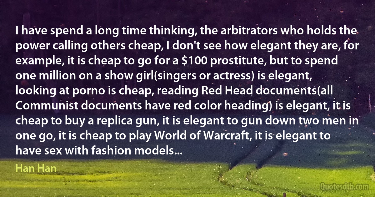 I have spend a long time thinking, the arbitrators who holds the power calling others cheap, I don't see how elegant they are, for example, it is cheap to go for a $100 prostitute, but to spend one million on a show girl(singers or actress) is elegant, looking at porno is cheap, reading Red Head documents(all Communist documents have red color heading) is elegant, it is cheap to buy a replica gun, it is elegant to gun down two men in one go, it is cheap to play World of Warcraft, it is elegant to have sex with fashion models... (Han Han)