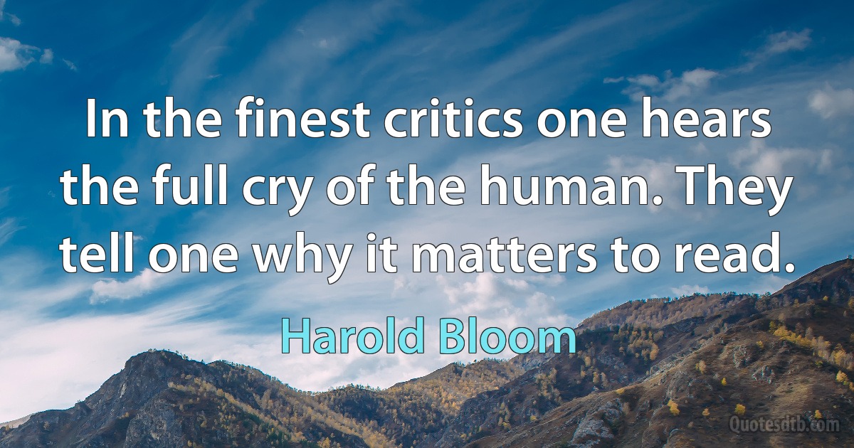 In the finest critics one hears the full cry of the human. They tell one why it matters to read. (Harold Bloom)