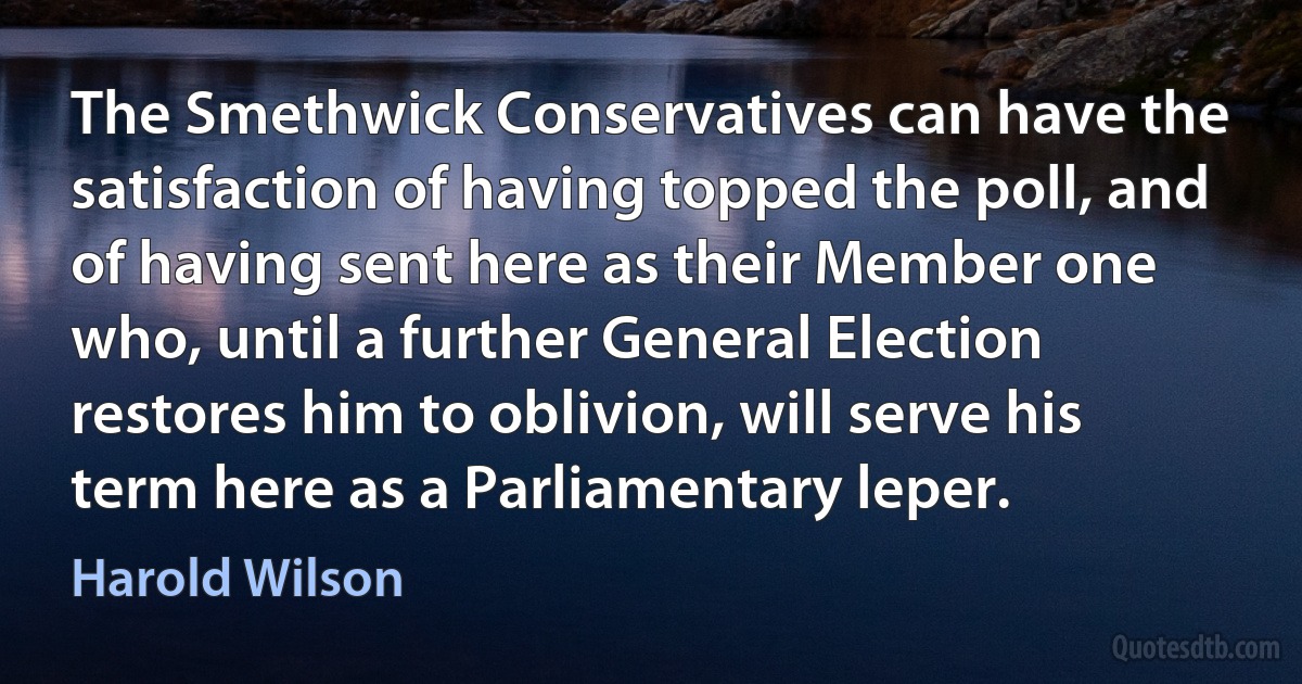 The Smethwick Conservatives can have the satisfaction of having topped the poll, and of having sent here as their Member one who, until a further General Election restores him to oblivion, will serve his term here as a Parliamentary leper. (Harold Wilson)