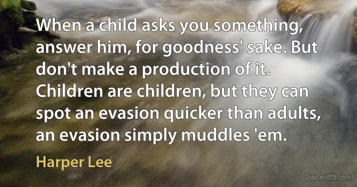 When a child asks you something, answer him, for goodness' sake. But don't make a production of it. Children are children, but they can spot an evasion quicker than adults, an evasion simply muddles 'em. (Harper Lee)