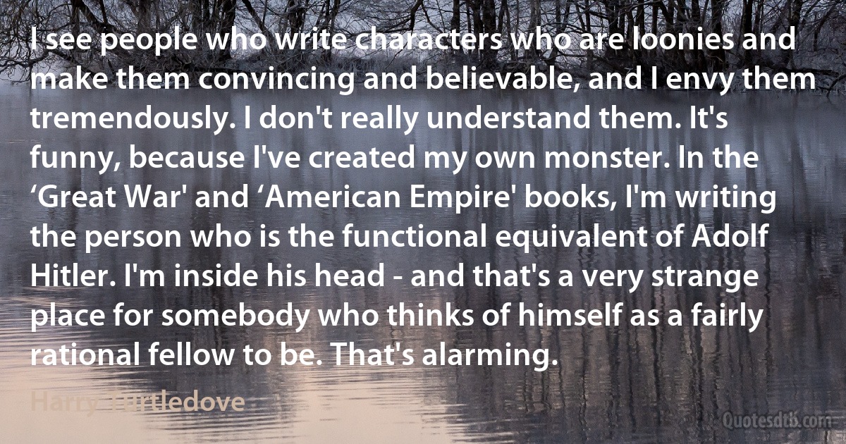 I see people who write characters who are loonies and make them convincing and believable, and I envy them tremendously. I don't really understand them. It's funny, because I've created my own monster. In the ‘Great War' and ‘American Empire' books, I'm writing the person who is the functional equivalent of Adolf Hitler. I'm inside his head - and that's a very strange place for somebody who thinks of himself as a fairly rational fellow to be. That's alarming. (Harry Turtledove)