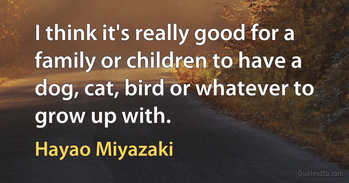 I think it's really good for a family or children to have a dog, cat, bird or whatever to grow up with. (Hayao Miyazaki)