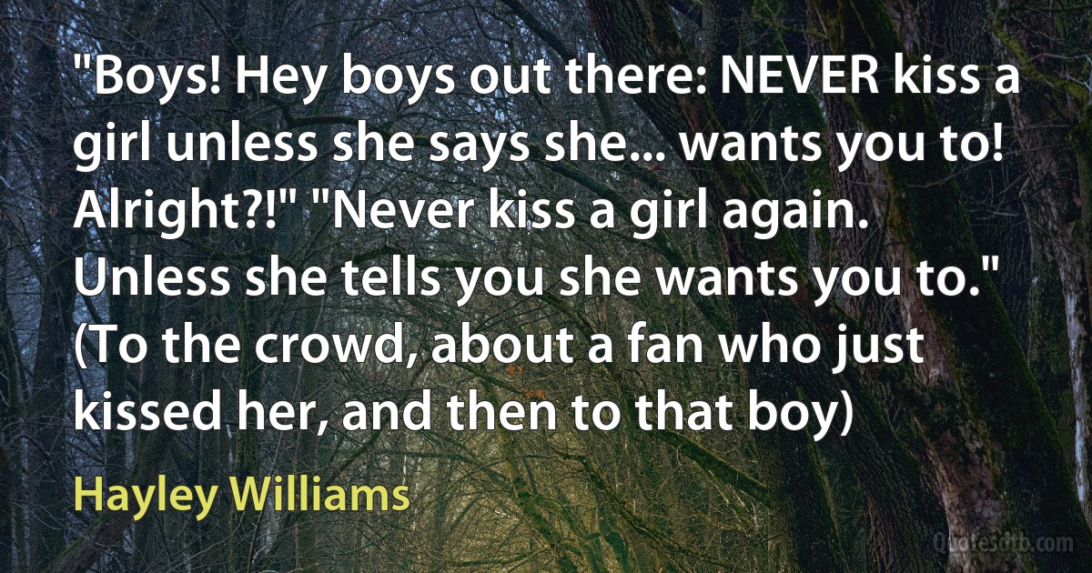 "Boys! Hey boys out there: NEVER kiss a girl unless she says she... wants you to! Alright?!" "Never kiss a girl again. Unless she tells you she wants you to." (To the crowd, about a fan who just kissed her, and then to that boy) (Hayley Williams)