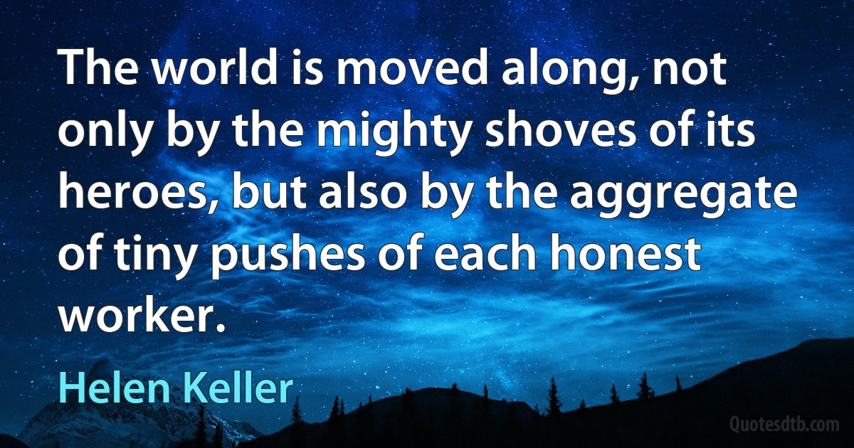 The world is moved along, not only by the mighty shoves of its heroes, but also by the aggregate of tiny pushes of each honest worker. (Helen Keller)