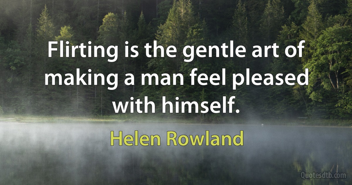 Flirting is the gentle art of making a man feel pleased with himself. (Helen Rowland)