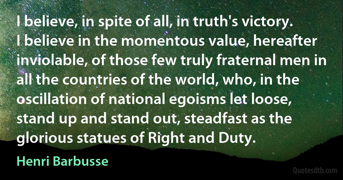 I believe, in spite of all, in truth's victory. I believe in the momentous value, hereafter inviolable, of those few truly fraternal men in all the countries of the world, who, in the oscillation of national egoisms let loose, stand up and stand out, steadfast as the glorious statues of Right and Duty. (Henri Barbusse)