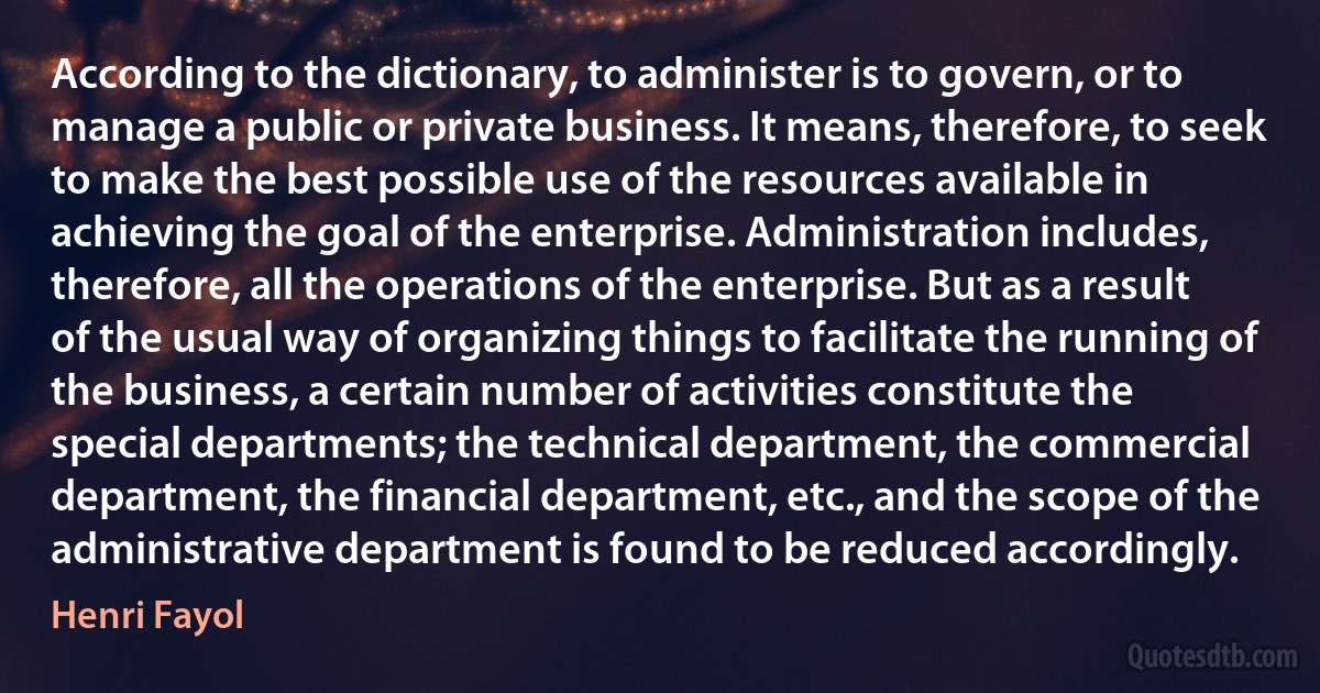 According to the dictionary, to administer is to govern, or to manage a public or private business. It means, therefore, to seek to make the best possible use of the resources available in achieving the goal of the enterprise. Administration includes, therefore, all the operations of the enterprise. But as a result of the usual way of organizing things to facilitate the running of the business, a certain number of activities constitute the special departments; the technical department, the commercial department, the financial department, etc., and the scope of the administrative department is found to be reduced accordingly. (Henri Fayol)