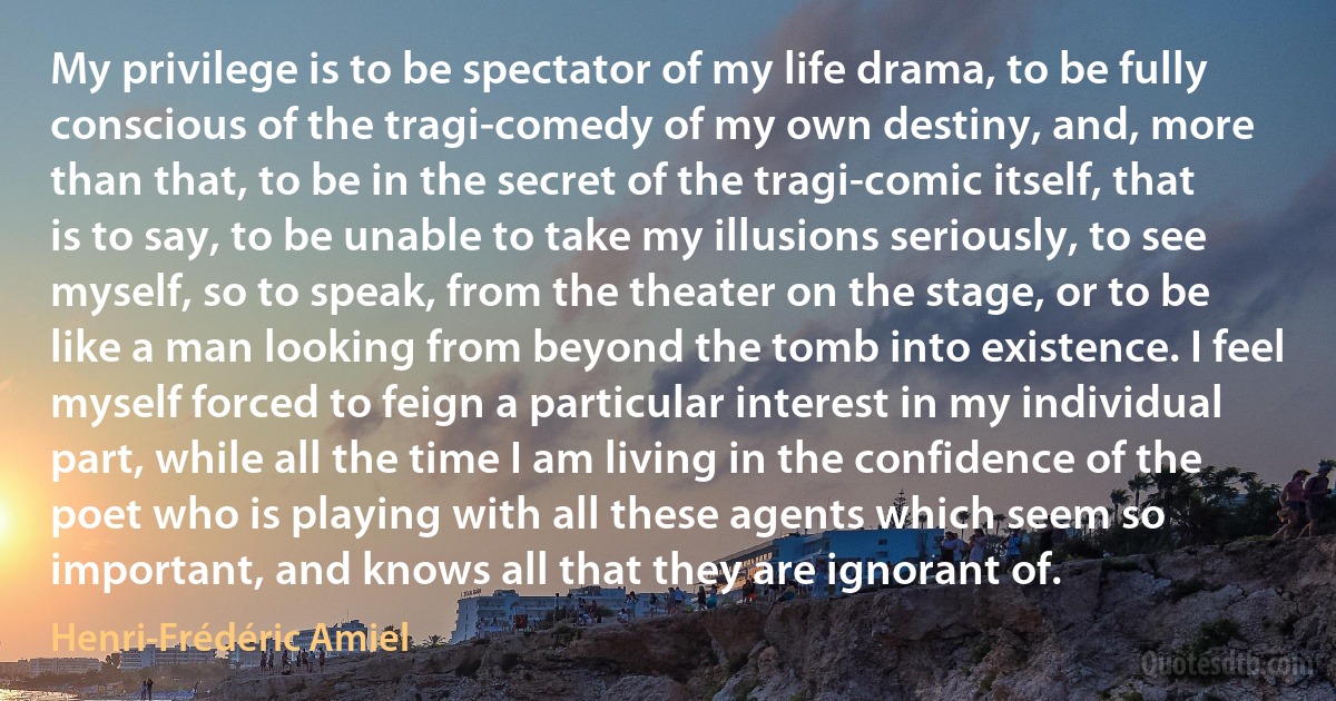 My privilege is to be spectator of my life drama, to be fully conscious of the tragi-comedy of my own destiny, and, more than that, to be in the secret of the tragi-comic itself, that is to say, to be unable to take my illusions seriously, to see myself, so to speak, from the theater on the stage, or to be like a man looking from beyond the tomb into existence. I feel myself forced to feign a particular interest in my individual part, while all the time I am living in the confidence of the poet who is playing with all these agents which seem so important, and knows all that they are ignorant of. (Henri-Frédéric Amiel)