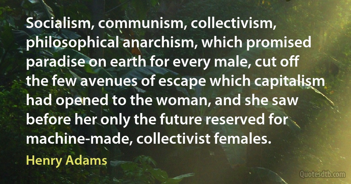 Socialism, communism, collectivism, philosophical anarchism, which promised paradise on earth for every male, cut off the few avenues of escape which capitalism had opened to the woman, and she saw before her only the future reserved for machine-made, collectivist females. (Henry Adams)