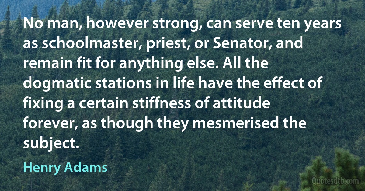 No man, however strong, can serve ten years as schoolmaster, priest, or Senator, and remain fit for anything else. All the dogmatic stations in life have the effect of fixing a certain stiffness of attitude forever, as though they mesmerised the subject. (Henry Adams)