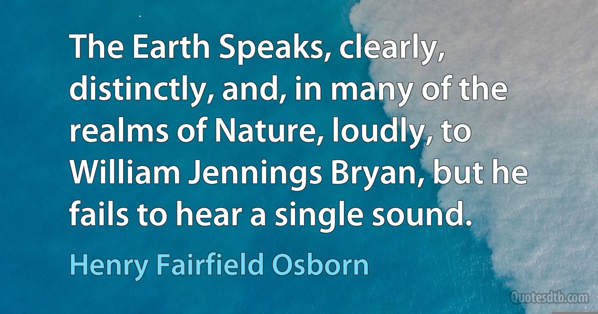 The Earth Speaks, clearly, distinctly, and, in many of the realms of Nature, loudly, to William Jennings Bryan, but he fails to hear a single sound. (Henry Fairfield Osborn)