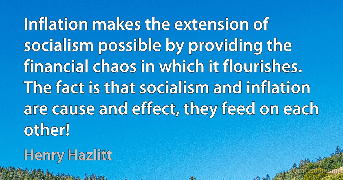 Inflation makes the extension of socialism possible by providing the financial chaos in which it flourishes. The fact is that socialism and inflation are cause and effect, they feed on each other! (Henry Hazlitt)