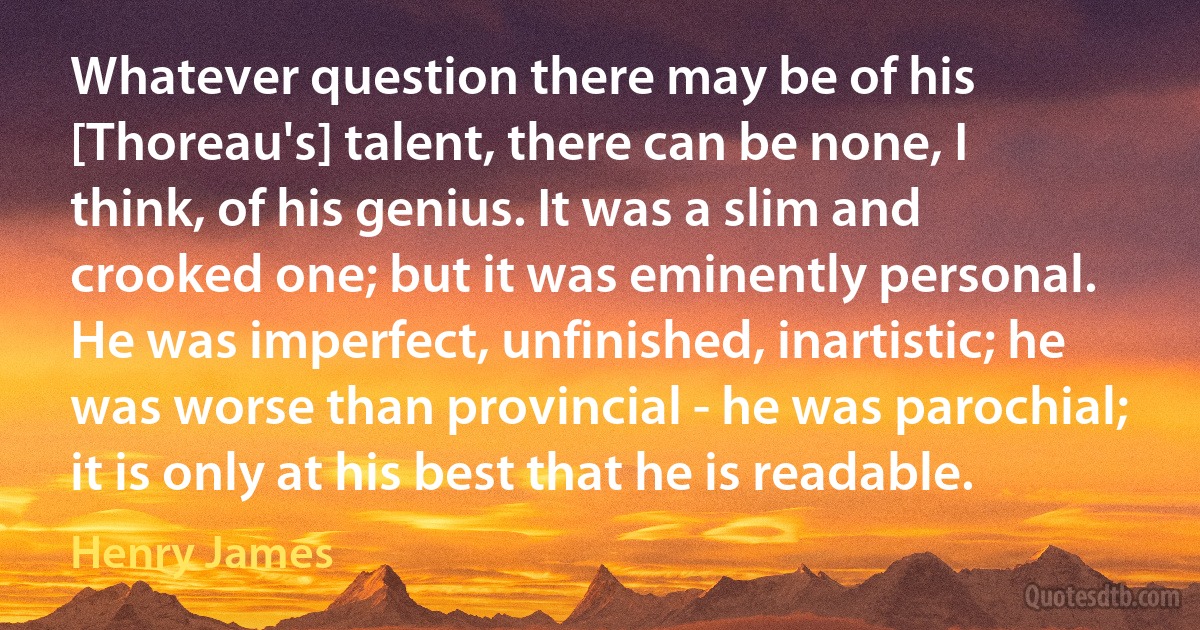 Whatever question there may be of his [Thoreau's] talent, there can be none, I think, of his genius. It was a slim and crooked one; but it was eminently personal. He was imperfect, unfinished, inartistic; he was worse than provincial - he was parochial; it is only at his best that he is readable. (Henry James)