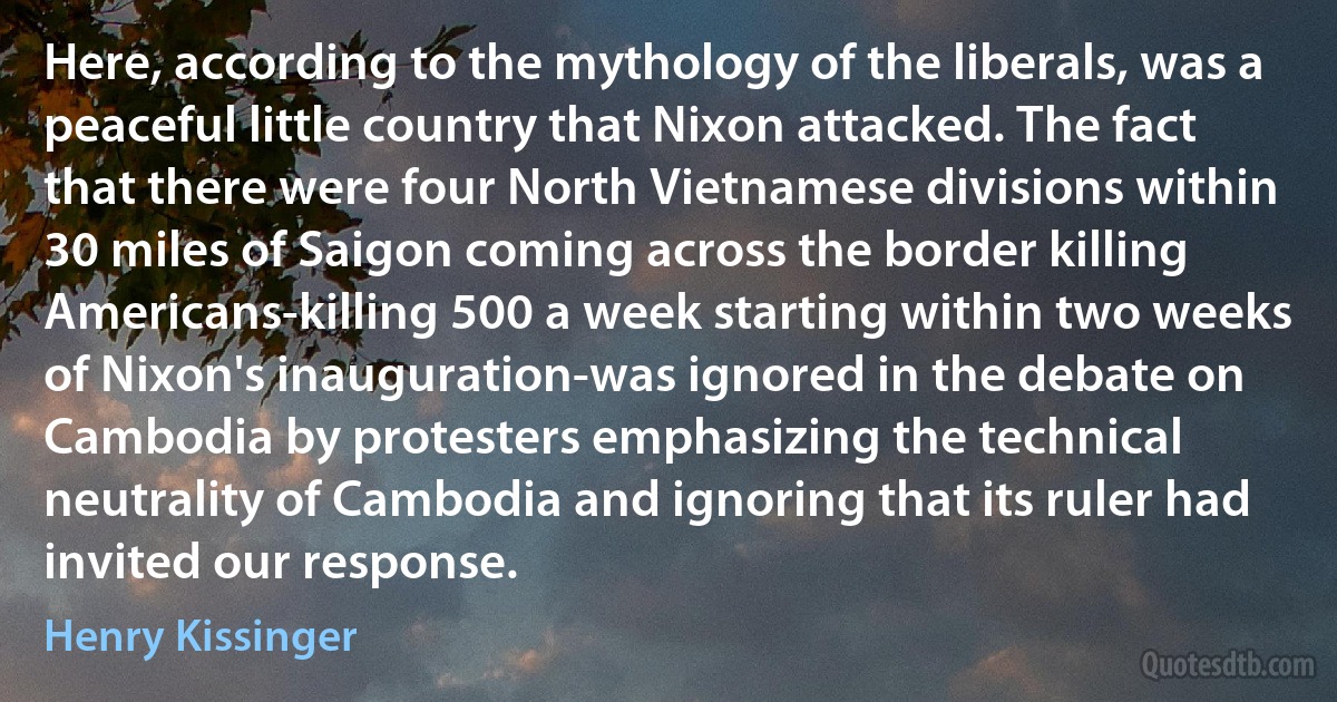 Here, according to the mythology of the liberals, was a peaceful little country that Nixon attacked. The fact that there were four North Vietnamese divisions within 30 miles of Saigon coming across the border killing Americans-killing 500 a week starting within two weeks of Nixon's inauguration-was ignored in the debate on Cambodia by protesters emphasizing the technical neutrality of Cambodia and ignoring that its ruler had invited our response. (Henry Kissinger)