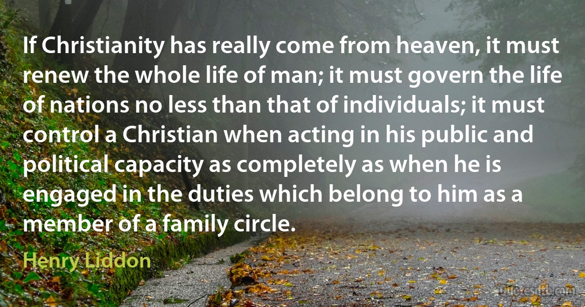 If Christianity has really come from heaven, it must renew the whole life of man; it must govern the life of nations no less than that of individuals; it must control a Christian when acting in his public and political capacity as completely as when he is engaged in the duties which belong to him as a member of a family circle. (Henry Liddon)