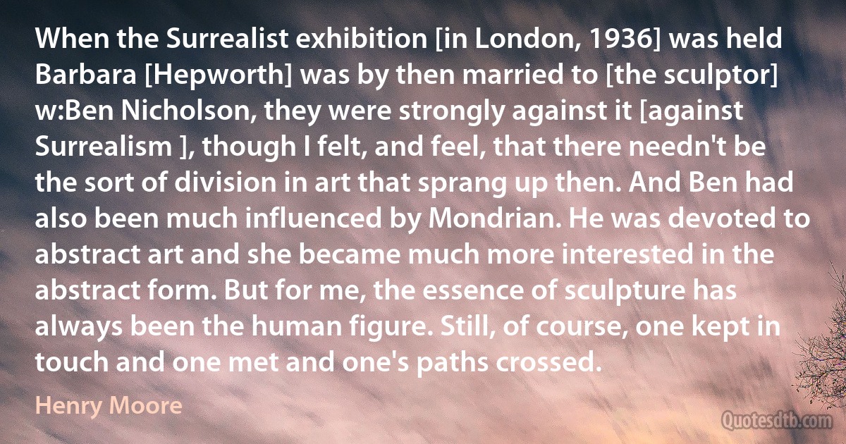 When the Surrealist exhibition [in London, 1936] was held Barbara [Hepworth] was by then married to [the sculptor] w:Ben Nicholson, they were strongly against it [against Surrealism ], though I felt, and feel, that there needn't be the sort of division in art that sprang up then. And Ben had also been much influenced by Mondrian. He was devoted to abstract art and she became much more interested in the abstract form. But for me, the essence of sculpture has always been the human figure. Still, of course, one kept in touch and one met and one's paths crossed. (Henry Moore)