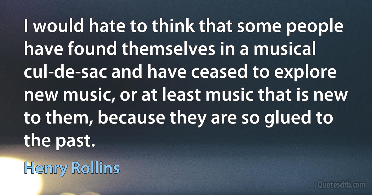 I would hate to think that some people have found themselves in a musical cul-de-sac and have ceased to explore new music, or at least music that is new to them, because they are so glued to the past. (Henry Rollins)