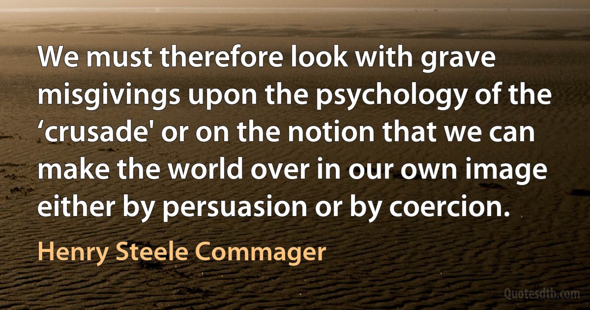 We must therefore look with grave misgivings upon the psychology of the ‘crusade' or on the notion that we can make the world over in our own image either by persuasion or by coercion. (Henry Steele Commager)