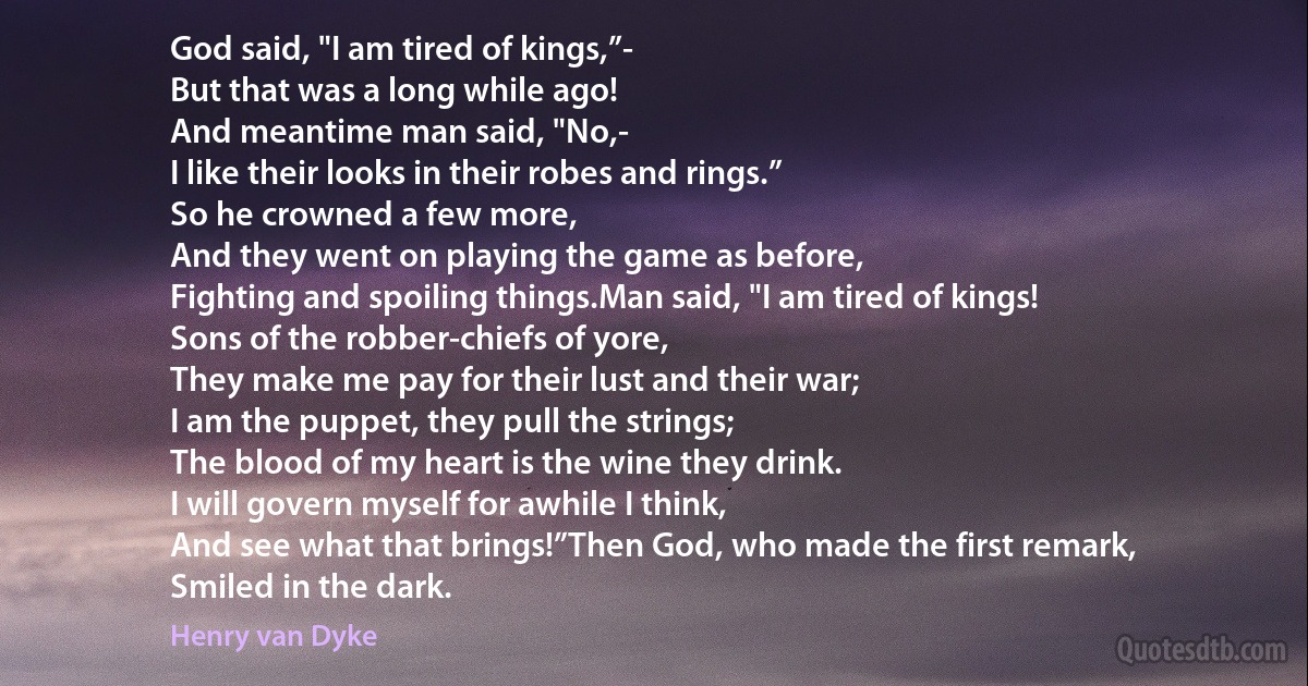 God said, "I am tired of kings,”-
But that was a long while ago!
And meantime man said, "No,-
I like their looks in their robes and rings.”
So he crowned a few more,
And they went on playing the game as before,
Fighting and spoiling things.Man said, "I am tired of kings!
Sons of the robber-chiefs of yore,
They make me pay for their lust and their war;
I am the puppet, they pull the strings;
The blood of my heart is the wine they drink.
I will govern myself for awhile I think,
And see what that brings!”Then God, who made the first remark,
Smiled in the dark. (Henry van Dyke)