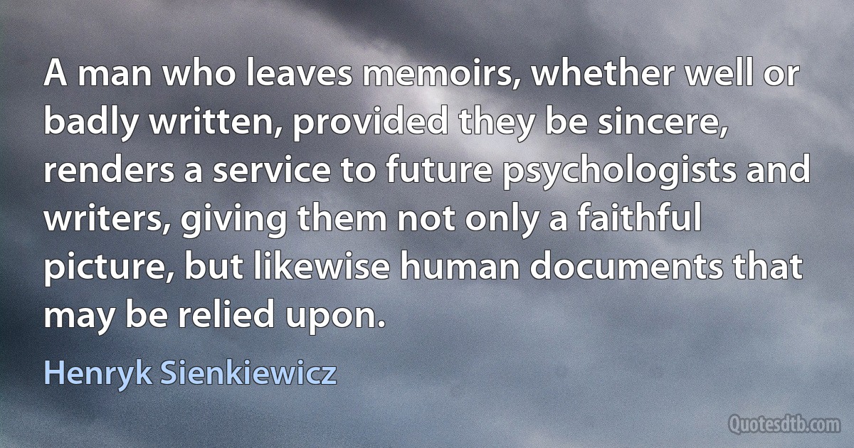 A man who leaves memoirs, whether well or badly written, provided they be sincere, renders a service to future psychologists and writers, giving them not only a faithful picture, but likewise human documents that may be relied upon. (Henryk Sienkiewicz)