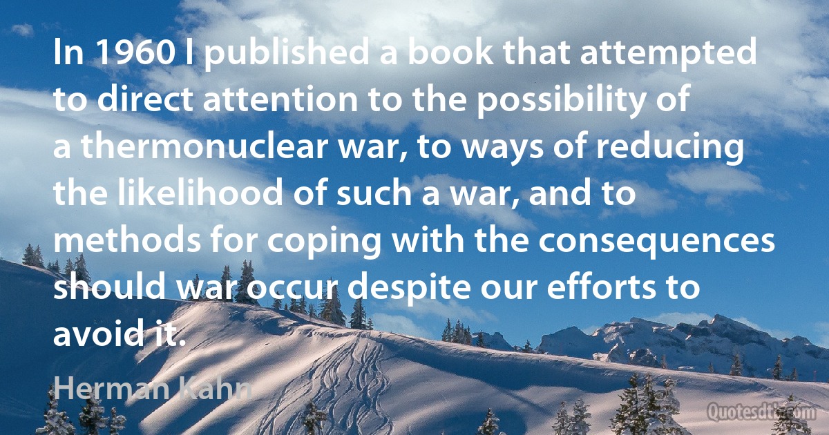 In 1960 I published a book that attempted to direct attention to the possibility of a thermonuclear war, to ways of reducing the likelihood of such a war, and to methods for coping with the consequences should war occur despite our efforts to avoid it. (Herman Kahn)