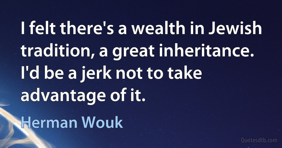 I felt there's a wealth in Jewish tradition, a great inheritance. I'd be a jerk not to take advantage of it. (Herman Wouk)