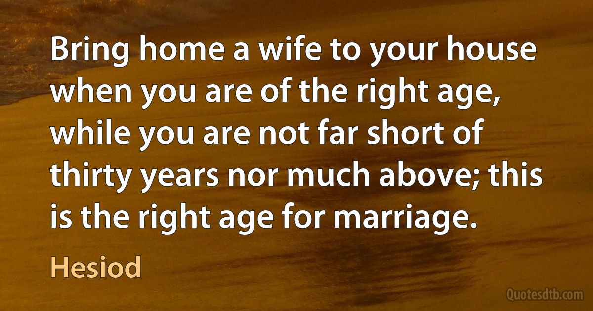 Bring home a wife to your house when you are of the right age, while you are not far short of thirty years nor much above; this is the right age for marriage. (Hesiod)