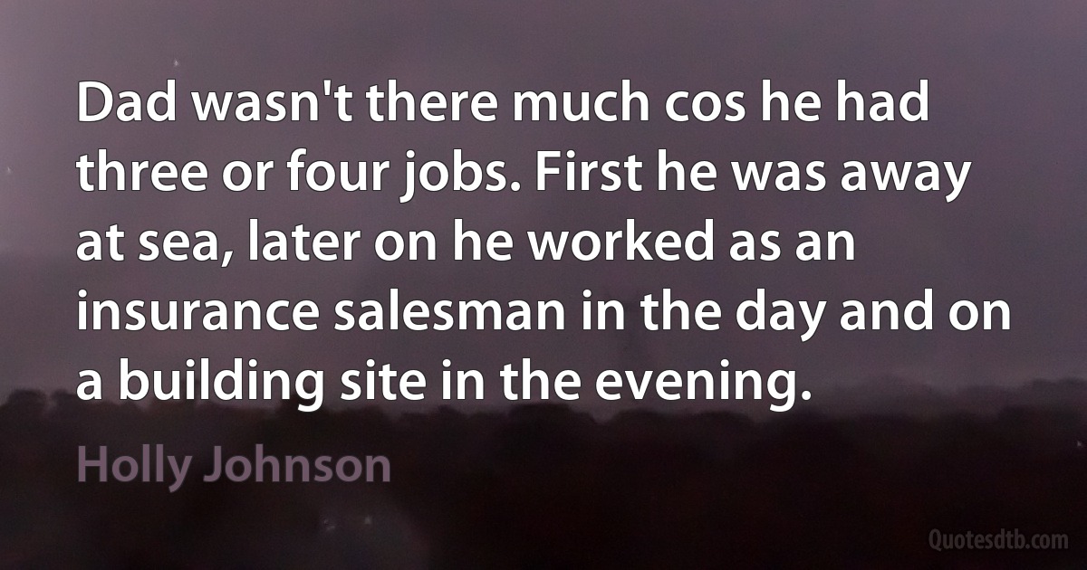 Dad wasn't there much cos he had three or four jobs. First he was away at sea, later on he worked as an insurance salesman in the day and on a building site in the evening. (Holly Johnson)