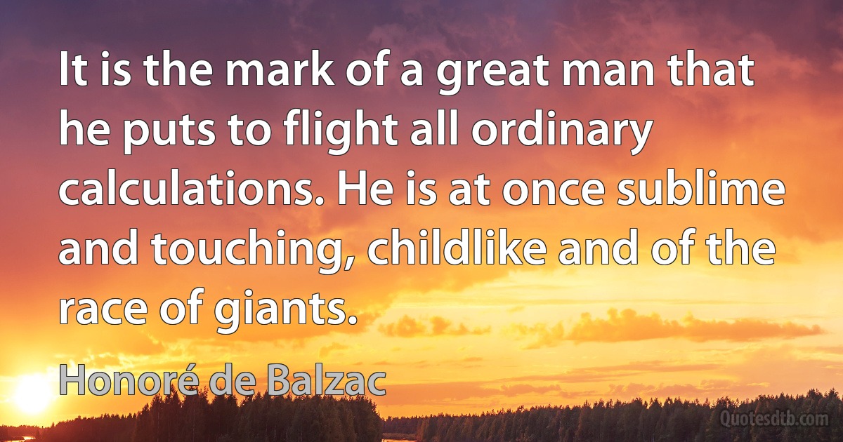 It is the mark of a great man that he puts to flight all ordinary calculations. He is at once sublime and touching, childlike and of the race of giants. (Honoré de Balzac)