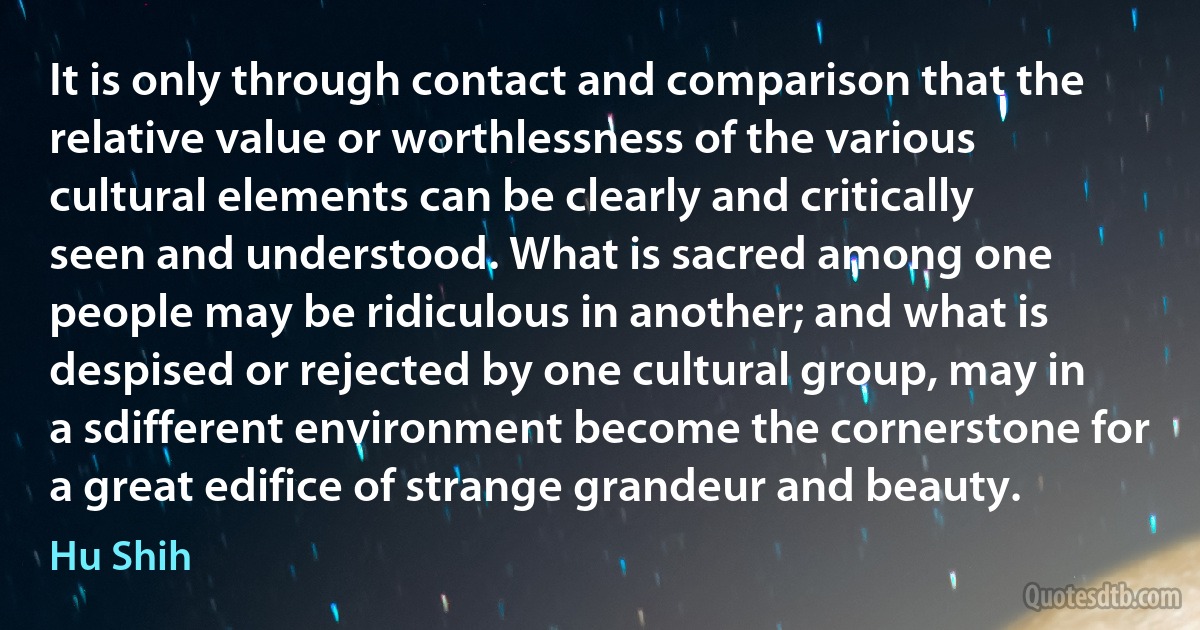 It is only through contact and comparison that the relative value or worthlessness of the various cultural elements can be clearly and critically seen and understood. What is sacred among one people may be ridiculous in another; and what is despised or rejected by one cultural group, may in a sdifferent environment become the cornerstone for a great edifice of strange grandeur and beauty. (Hu Shih)