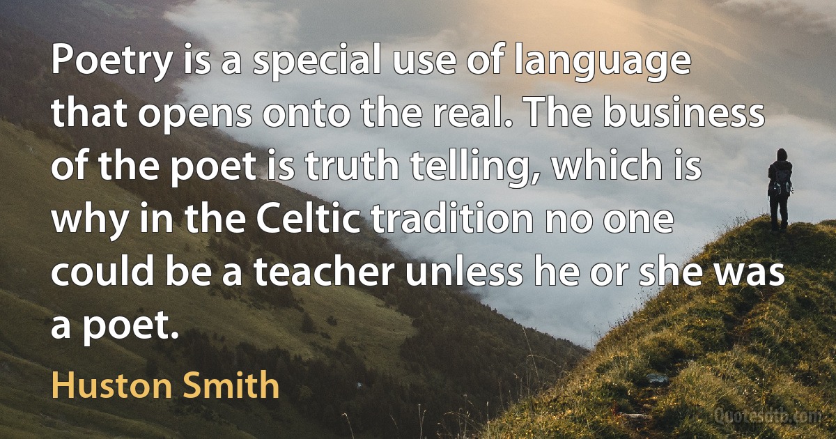 Poetry is a special use of language that opens onto the real. The business of the poet is truth telling, which is why in the Celtic tradition no one could be a teacher unless he or she was a poet. (Huston Smith)