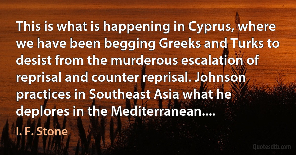 This is what is happening in Cyprus, where we have been begging Greeks and Turks to desist from the murderous escalation of reprisal and counter reprisal. Johnson practices in Southeast Asia what he deplores in the Mediterranean.... (I. F. Stone)