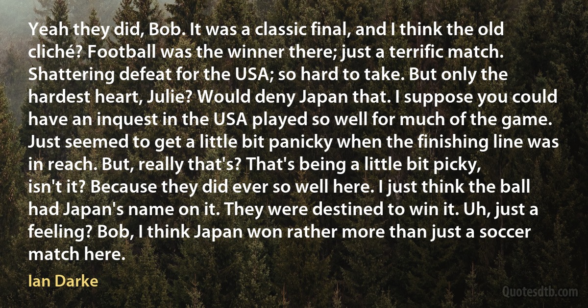 Yeah they did, Bob. It was a classic final, and I think the old cliché? Football was the winner there; just a terrific match. Shattering defeat for the USA; so hard to take. But only the hardest heart, Julie? Would deny Japan that. I suppose you could have an inquest in the USA played so well for much of the game. Just seemed to get a little bit panicky when the finishing line was in reach. But, really that's? That's being a little bit picky, isn't it? Because they did ever so well here. I just think the ball had Japan's name on it. They were destined to win it. Uh, just a feeling? Bob, I think Japan won rather more than just a soccer match here. (Ian Darke)