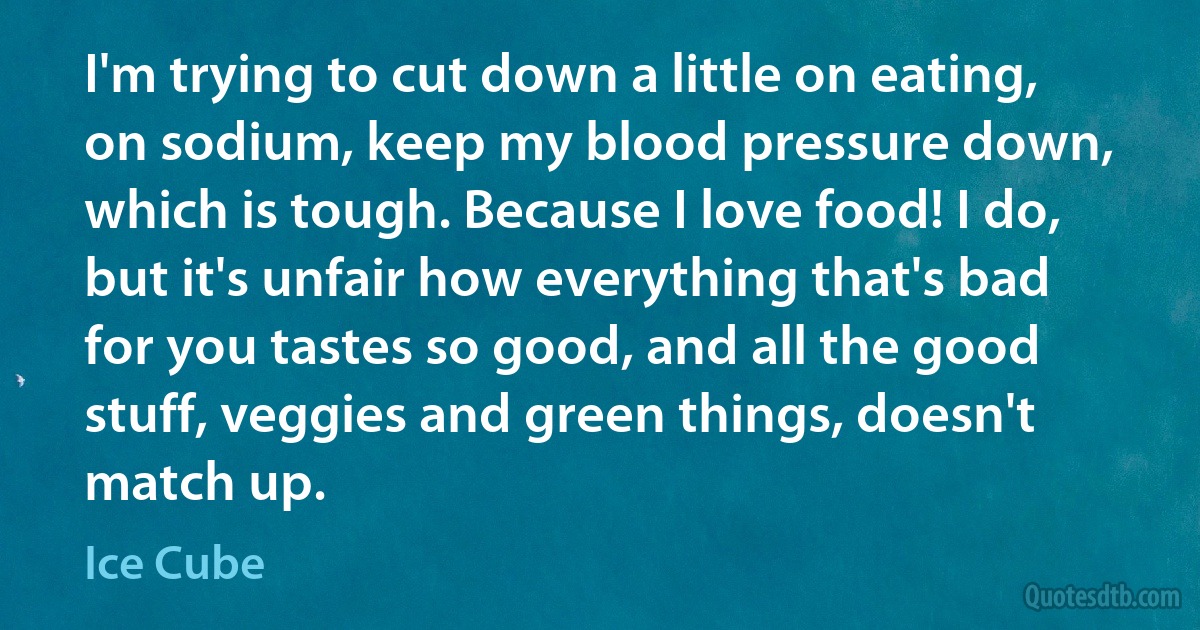 I'm trying to cut down a little on eating, on sodium, keep my blood pressure down, which is tough. Because I love food! I do, but it's unfair how everything that's bad for you tastes so good, and all the good stuff, veggies and green things, doesn't match up. (Ice Cube)