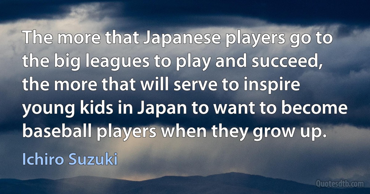 The more that Japanese players go to the big leagues to play and succeed, the more that will serve to inspire young kids in Japan to want to become baseball players when they grow up. (Ichiro Suzuki)