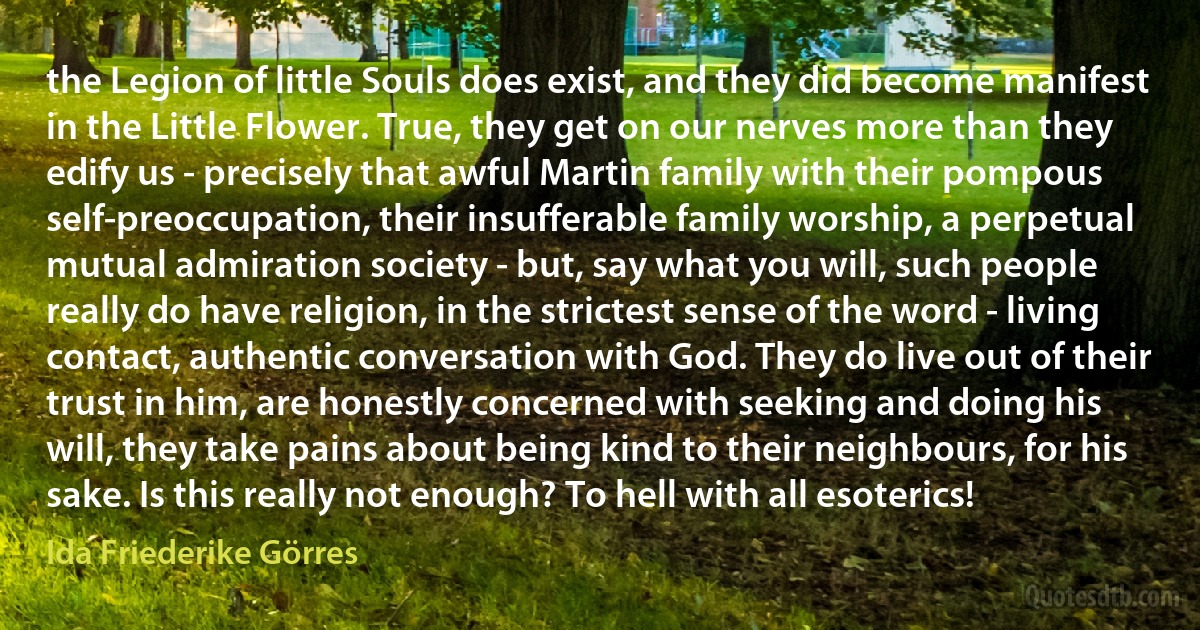 the Legion of little Souls does exist, and they did become manifest in the Little Flower. True, they get on our nerves more than they edify us - precisely that awful Martin family with their pompous self-preoccupation, their insufferable family worship, a perpetual mutual admiration society - but, say what you will, such people really do have religion, in the strictest sense of the word - living contact, authentic conversation with God. They do live out of their trust in him, are honestly concerned with seeking and doing his will, they take pains about being kind to their neighbours, for his sake. Is this really not enough? To hell with all esoterics! (Ida Friederike Görres)