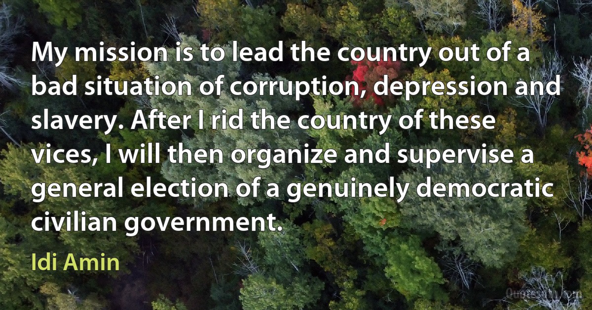 My mission is to lead the country out of a bad situation of corruption, depression and slavery. After I rid the country of these vices, I will then organize and supervise a general election of a genuinely democratic civilian government. (Idi Amin)