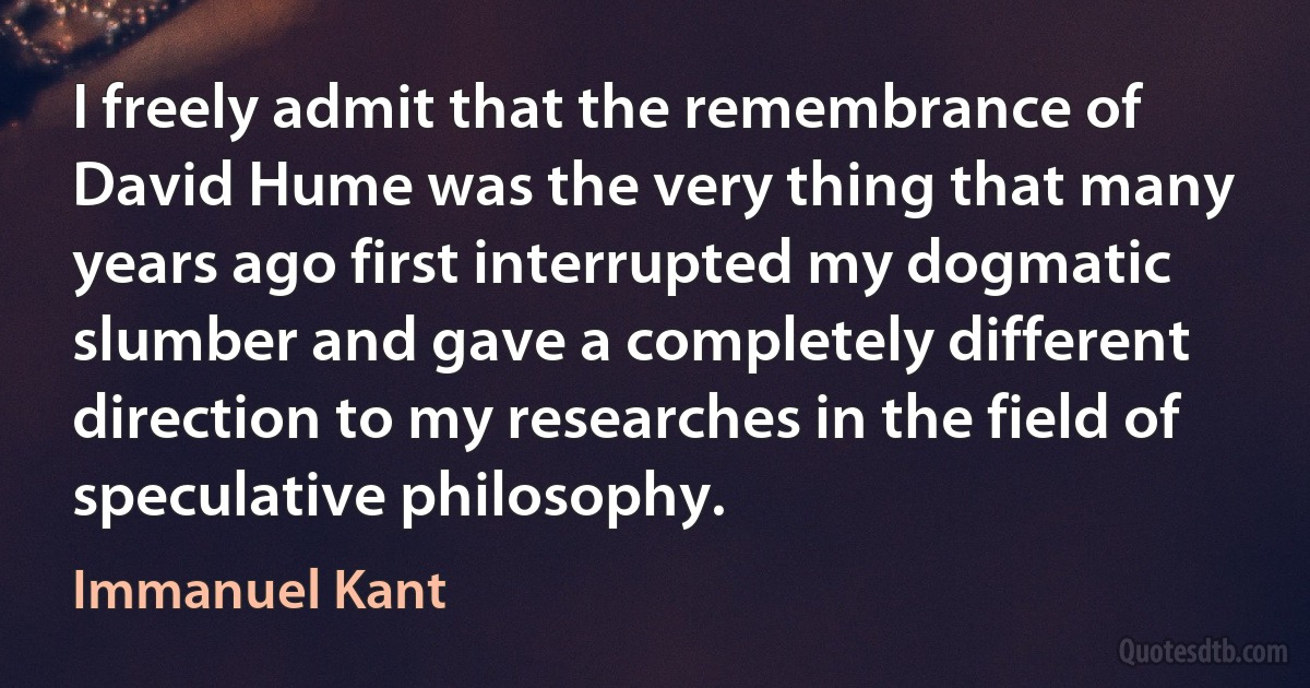 I freely admit that the remembrance of David Hume was the very thing that many years ago first interrupted my dogmatic slumber and gave a completely different direction to my researches in the field of speculative philosophy. (Immanuel Kant)