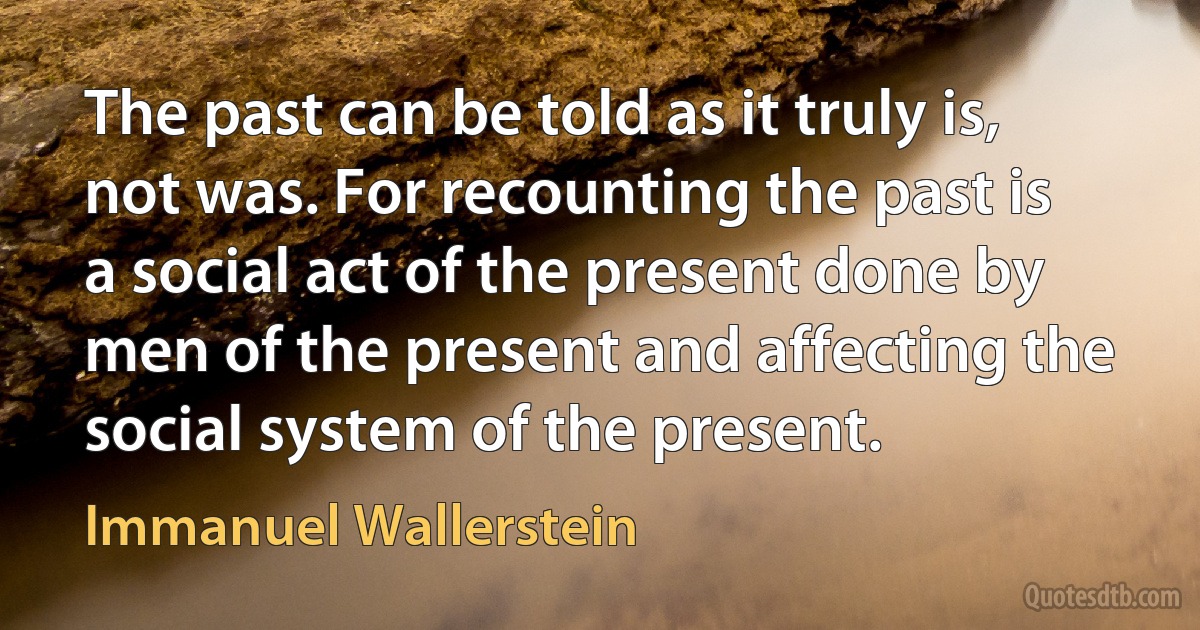 The past can be told as it truly is, not was. For recounting the past is a social act of the present done by men of the present and affecting the social system of the present. (Immanuel Wallerstein)