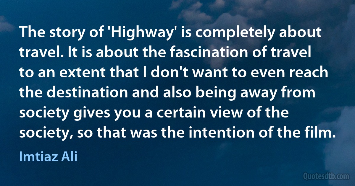 The story of 'Highway' is completely about travel. It is about the fascination of travel to an extent that I don't want to even reach the destination and also being away from society gives you a certain view of the society, so that was the intention of the film. (Imtiaz Ali)