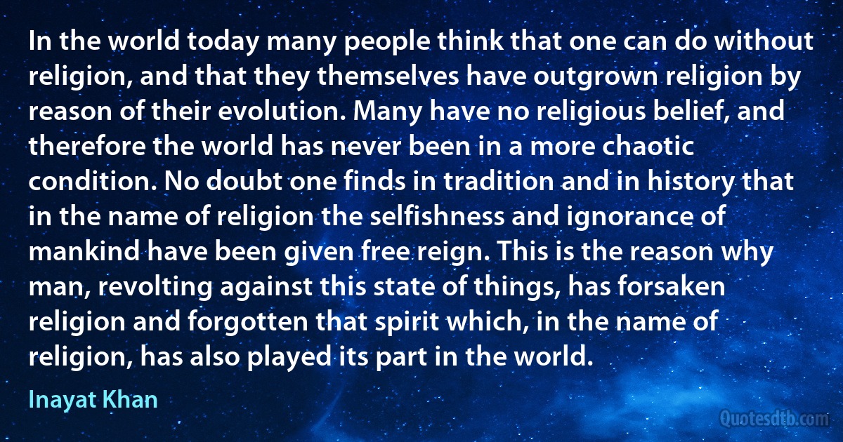 In the world today many people think that one can do without religion, and that they themselves have outgrown religion by reason of their evolution. Many have no religious belief, and therefore the world has never been in a more chaotic condition. No doubt one finds in tradition and in history that in the name of religion the selfishness and ignorance of mankind have been given free reign. This is the reason why man, revolting against this state of things, has forsaken religion and forgotten that spirit which, in the name of religion, has also played its part in the world. (Inayat Khan)