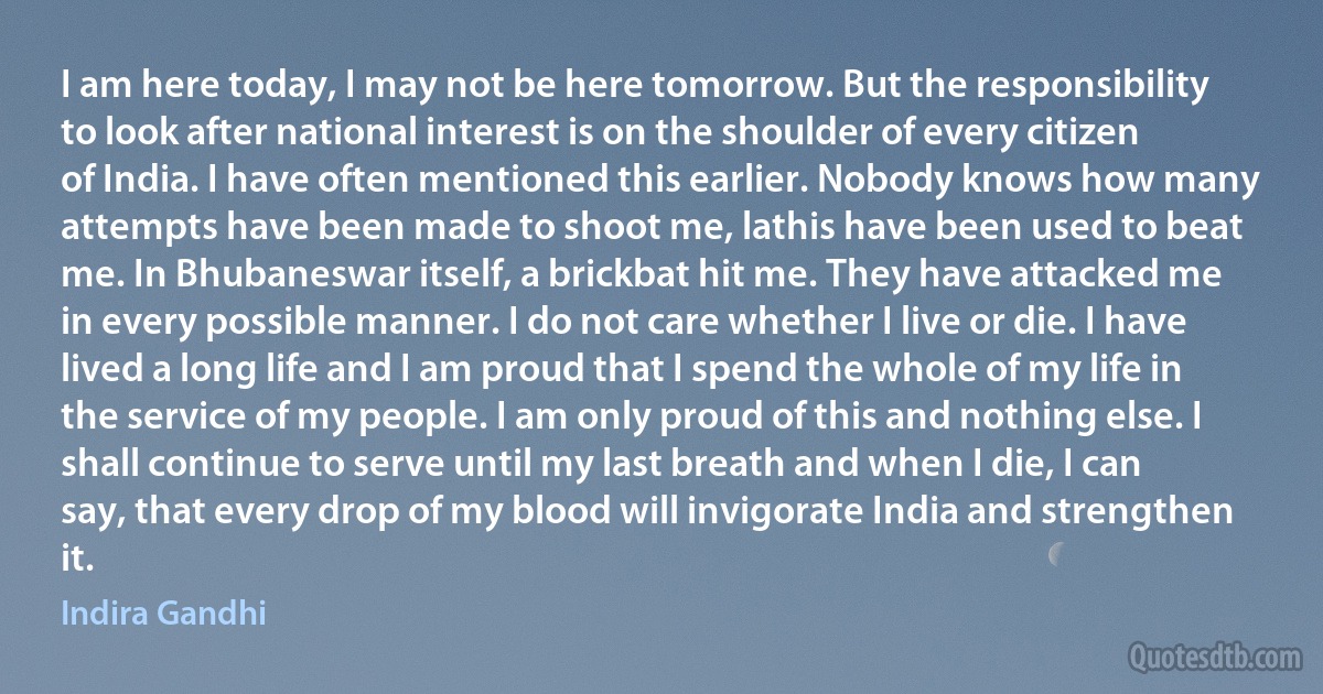 I am here today, I may not be here tomorrow. But the responsibility to look after national interest is on the shoulder of every citizen of India. I have often mentioned this earlier. Nobody knows how many attempts have been made to shoot me, lathis have been used to beat me. In Bhubaneswar itself, a brickbat hit me. They have attacked me in every possible manner. I do not care whether I live or die. I have lived a long life and I am proud that I spend the whole of my life in the service of my people. I am only proud of this and nothing else. I shall continue to serve until my last breath and when I die, I can say, that every drop of my blood will invigorate India and strengthen it. (Indira Gandhi)