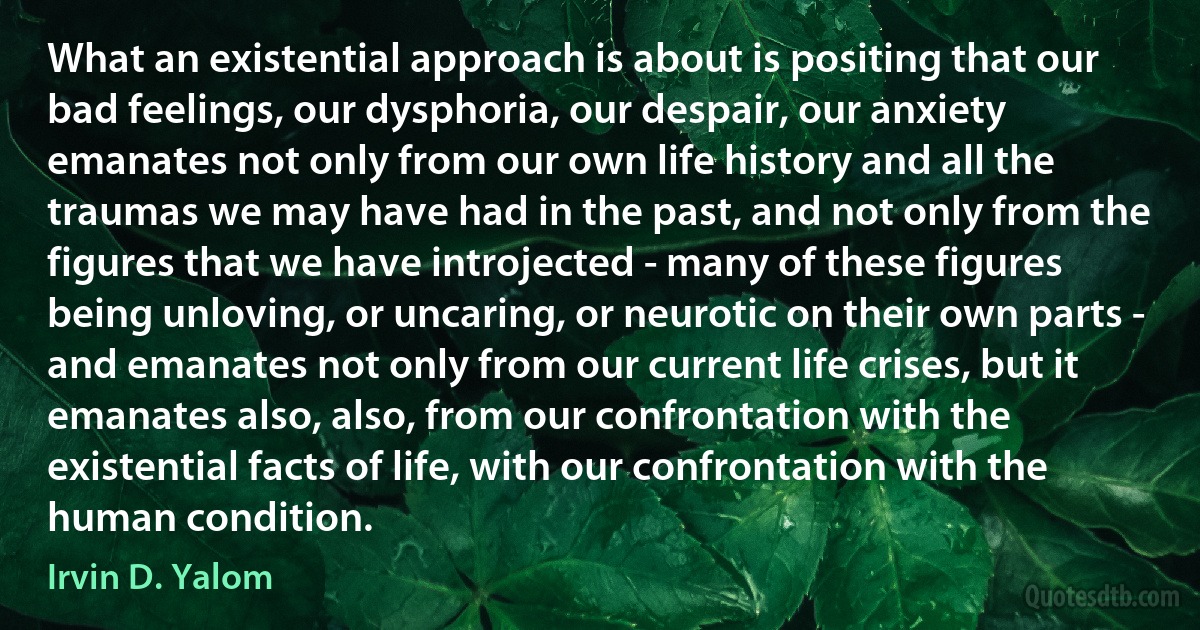 What an existential approach is about is positing that our bad feelings, our dysphoria, our despair, our anxiety emanates not only from our own life history and all the traumas we may have had in the past, and not only from the figures that we have introjected - many of these figures being unloving, or uncaring, or neurotic on their own parts - and emanates not only from our current life crises, but it emanates also, also, from our confrontation with the existential facts of life, with our confrontation with the human condition. (Irvin D. Yalom)