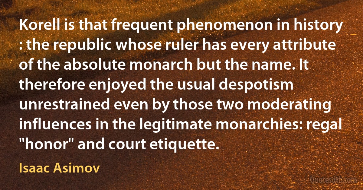 Korell is that frequent phenomenon in history : the republic whose ruler has every attribute of the absolute monarch but the name. It therefore enjoyed the usual despotism unrestrained even by those two moderating influences in the legitimate monarchies: regal "honor" and court etiquette. (Isaac Asimov)