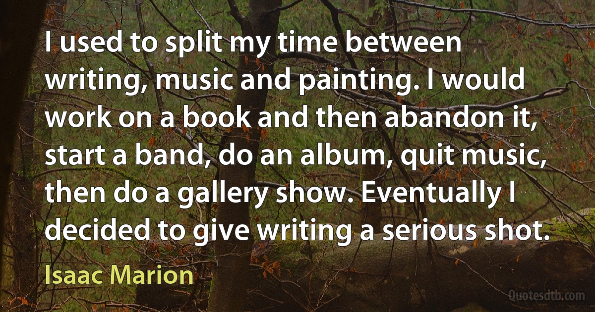 I used to split my time between writing, music and painting. I would work on a book and then abandon it, start a band, do an album, quit music, then do a gallery show. Eventually I decided to give writing a serious shot. (Isaac Marion)