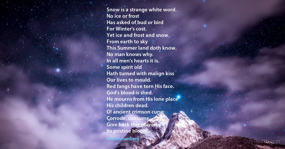 Snow is a strange white word.
No ice or frost
Has asked of bud or bird
For Winter's cost.
Yet ice and frost and snow
From earth to sky
This Summer land doth know.
No man knows why.
In all men's hearts it is.
Some spirit old
Hath turned with malign kiss
Our lives to mould.
Red fangs have torn His face.
God's blood is shed.
He mourns from His lone place
His children dead.
O! ancient crimson curse
Corrode, consume.
Give back this universe
Its pristine bloom. (Isaac Rosenberg)