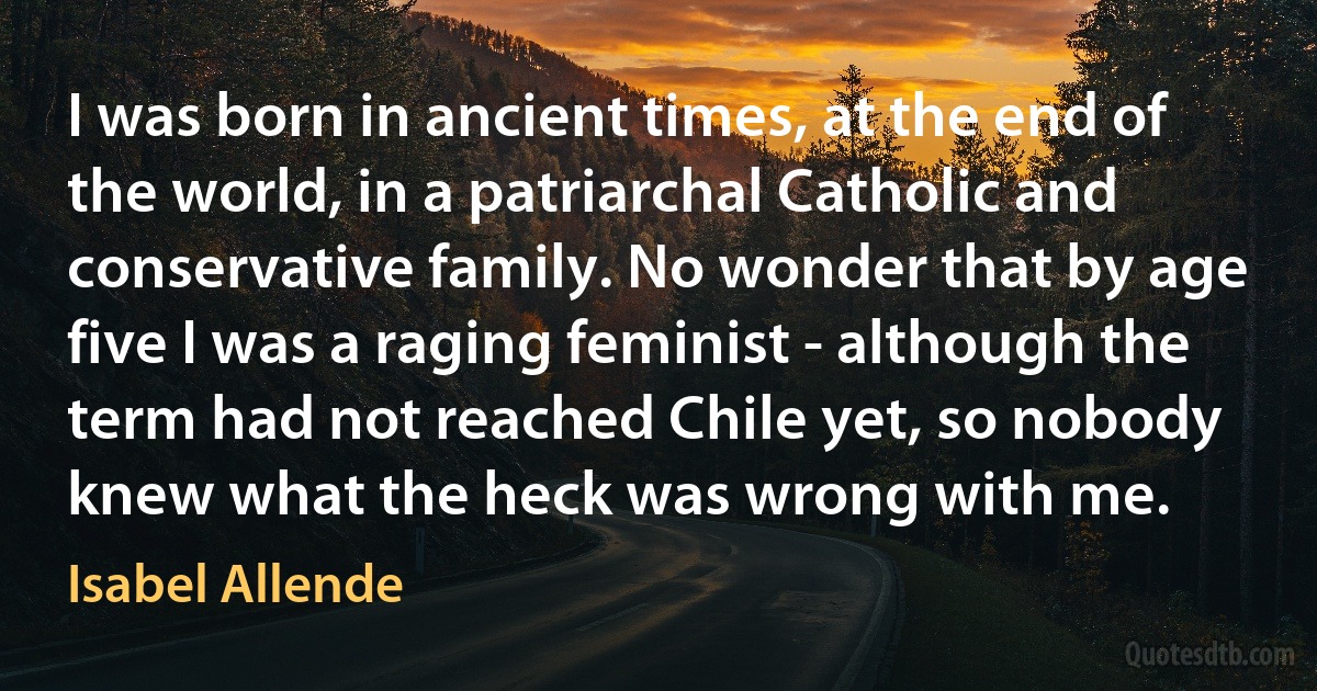 I was born in ancient times, at the end of the world, in a patriarchal Catholic and conservative family. No wonder that by age five I was a raging feminist - although the term had not reached Chile yet, so nobody knew what the heck was wrong with me. (Isabel Allende)