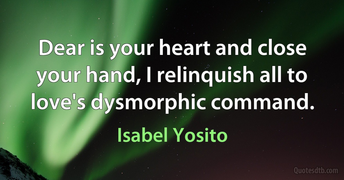 Dear is your heart and close your hand, I relinquish all to love's dysmorphic command. (Isabel Yosito)