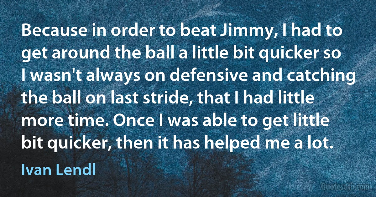 Because in order to beat Jimmy, I had to get around the ball a little bit quicker so I wasn't always on defensive and catching the ball on last stride, that I had little more time. Once I was able to get little bit quicker, then it has helped me a lot. (Ivan Lendl)